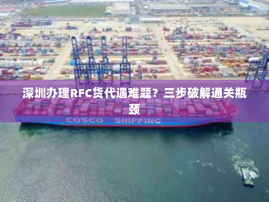 深圳办理RFC货代遇难题?三步破解通关瓶颈 深圳办理RFC货代遇难题?三步破解通关瓶颈