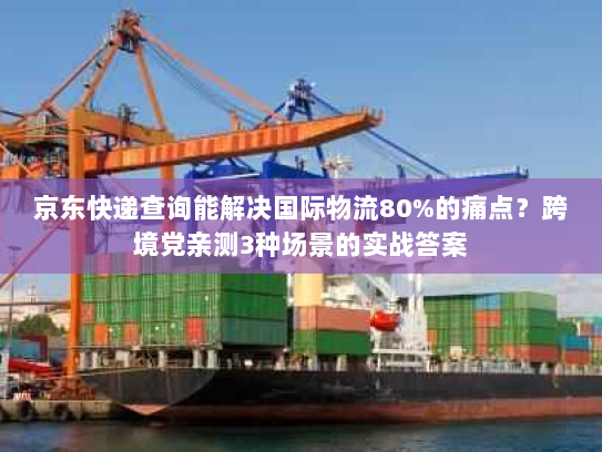 京东快递查询能解决国际物流80%的痛点？跨境党亲测3种场景的实战答案