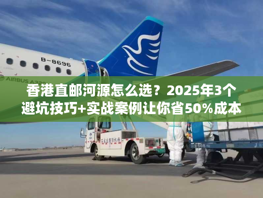 香港直邮河源怎么选？2025年3个避坑技巧+实战案例让你省50%成本