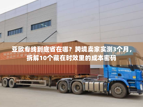 亚欧专线到底省在哪?跨境卖家实测3个月,拆解10个藏在时效里的成本密码 亚欧专线到底省在哪?跨境卖家实测3个月,拆解10个藏在时效里的成本密码