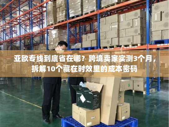 亚欧专线到底省在哪?跨境卖家实测3个月,拆解10个藏在时效里的成本密码 亚欧专线到底省在哪?跨境卖家实测3个月,拆解10个藏在时效里的成本密码