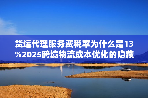 货运代理服务费税率为什么是13%2025跨境物流成本优化的隐藏密码