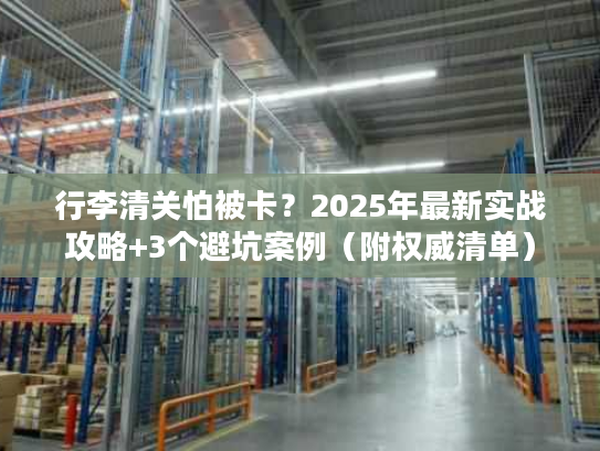 行李清关怕被卡？2025年最新实战攻略+3个避坑案例（附权威清单）