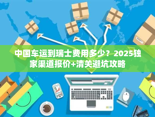 中国车运到瑞士费用多少？2025独家渠道报价+清关避坑攻略