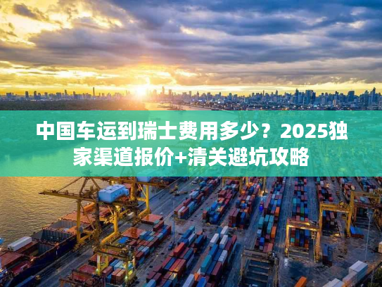 中国车运到瑞士费用多少？2025独家渠道报价+清关避坑攻略
