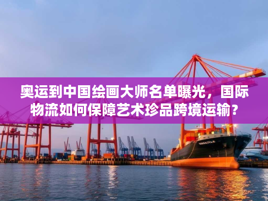 奥运到中国绘画大师名单曝光，国际物流如何保障艺术珍品跨境运输？