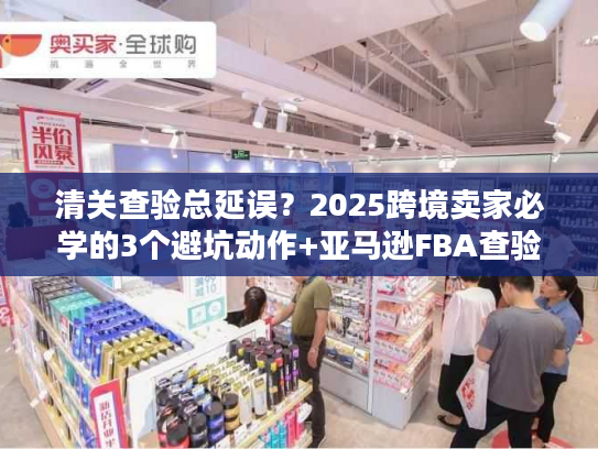 清关查验总延误？2025跨境卖家必学的3个避坑动作+亚马逊FBA查验实战方案