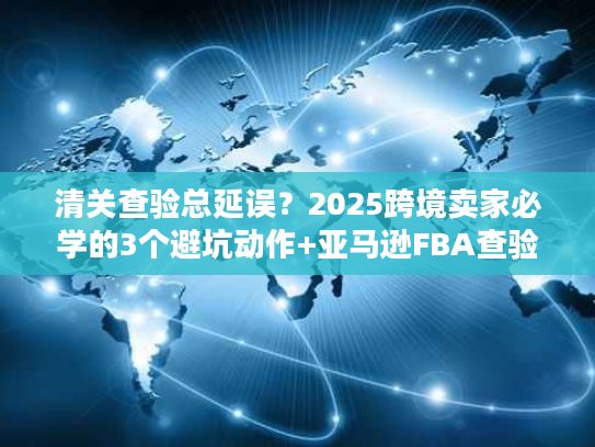 清关查验总延误？2025跨境卖家必学的3个避坑动作+亚马逊FBA查验实战方案