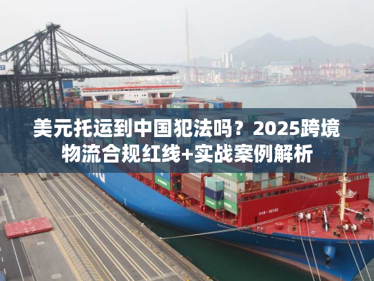 美元托运到中国犯法吗？2025跨境物流合规红线+实战案例解析