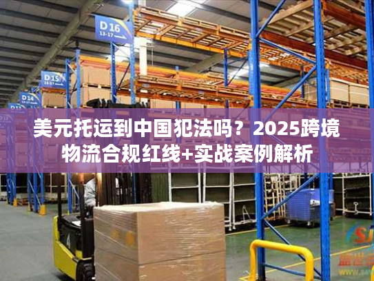 美元托运到中国犯法吗？2025跨境物流合规红线+实战案例解析