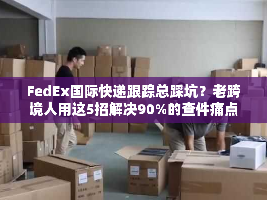 FedEx国际快递跟踪总踩坑？老跨境人用这5招解决90%的查件痛点