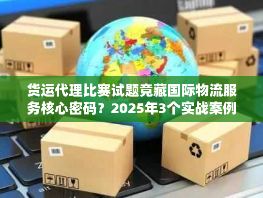 货运代理比赛试题竟藏国际物流服务核心密码？2025年3个实战案例拆解
