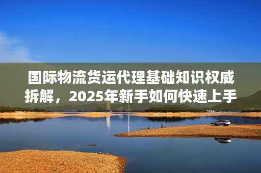 国际物流货运代理基础知识权威拆解,2025年新手如何快速上手不踩雷? 国际物流货运代理基础知识权威拆解,2025年新手如何快速上手不踩雷?