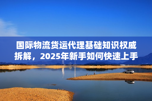 国际物流货运代理基础知识权威拆解，2025年新手如何快速上手不踩雷？
