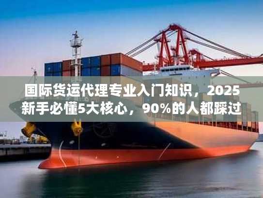 国际货运代理专业入门知识，2025新手必懂5大核心，90%的人都踩过这些坑？