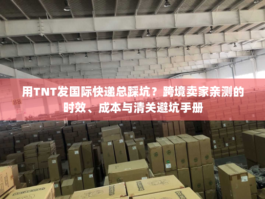 用TNT发国际快递总踩坑？跨境卖家亲测的时效、成本与清关避坑手册