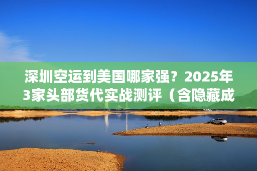 深圳空运到美国哪家强？2025年3家头部货代实战测评（含隐藏成本揭秘）