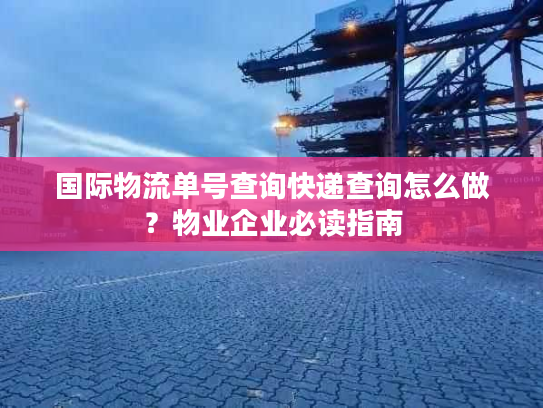 国际物流单号查询快递查询怎么做？物业企业必读指南