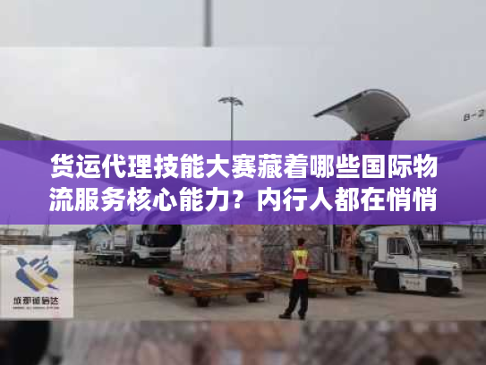 货运代理技能大赛藏着哪些国际物流服务核心能力？内行人都在悄悄学！