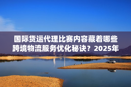 国际货运代理比赛内容藏着哪些跨境物流服务优化秘诀？2025年实战派必看