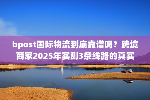 bpost国际物流到底靠谱吗？跨境商家2025年实测3条线路的真实体验