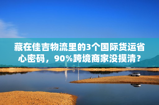 藏在佳吉物流里的3个国际货运省心密码，90%跨境商家没摸清？