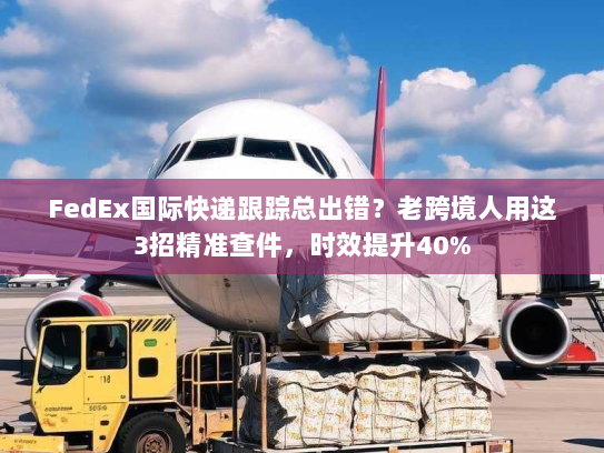 FedEx国际快递跟踪总出错？老跨境人用这3招精准查件，时效提升40%