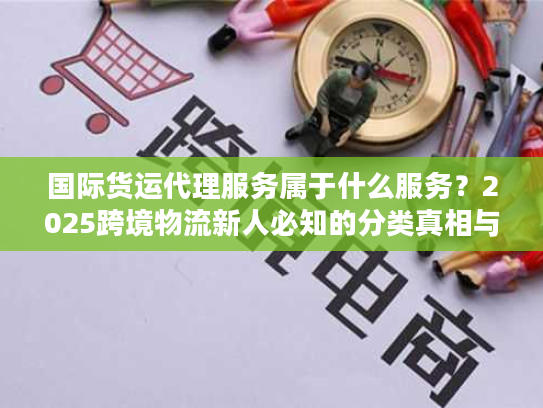 国际货运代理服务属于什么服务？2025跨境物流新人必知的分类真相与实战技巧