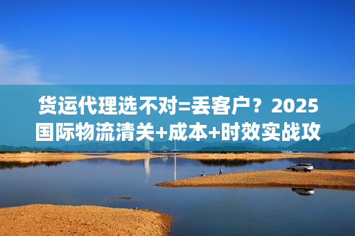 货运代理选不对=丢客户？2025国际物流清关+成本+时效实战攻略全揭秘！