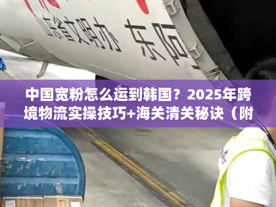 中国宽粉怎么运到韩国？2025年跨境物流实操技巧+海关清关秘诀（附独家时效数据）
