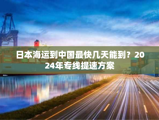 日本海运到中国最快几天能到?2024年专线提速方案 日本海运到中国最快几天能到?2024年专线提速方案