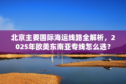 北京主要国际海运线路全解析，2025年欧美东南亚专线怎么选？