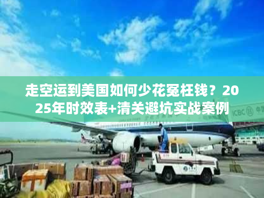 走空运到美国如何少花冤枉钱？2025年时效表+清关避坑实战案例