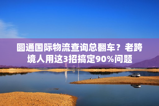 圆通国际物流查询总翻车?老跨境人用这3招搞定90%问题 圆通国际物流查询总翻车?老跨境人用这3招搞定90%问题