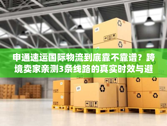 申通速运国际物流到底靠不靠谱？跨境卖家亲测3条线路的真实时效与避坑经验