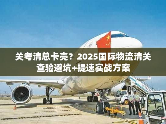 关考清总卡壳？2025国际物流清关查验避坑+提速实战方案