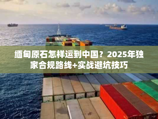 缅甸原石怎样运到中国？2025年独家合规路线+实战避坑技巧