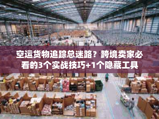 空运货物追踪总迷路？跨境卖家必看的3个实战技巧+1个隐藏工具