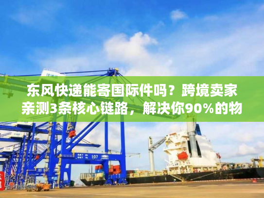 东风快递能寄国际件吗？跨境卖家亲测3条核心链路，解决你90%的物流痛点