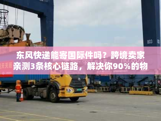 东风快递能寄国际件吗？跨境卖家亲测3条核心链路，解决你90%的物流痛点
