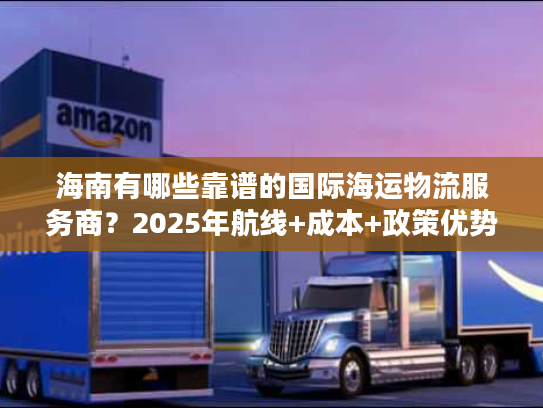 海南有哪些靠谱的国际海运物流服务商？2025年航线+成本+政策优势全解析