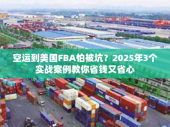 空运到美国FBA怕被坑？2025年3个实战案例教你省钱又省心