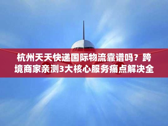 杭州天天快递国际物流靠谱吗？跨境商家亲测3大核心服务痛点解决全流程