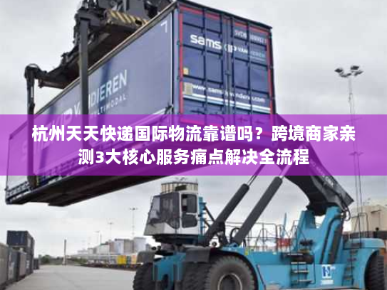 杭州天天快递国际物流靠谱吗？跨境商家亲测3大核心服务痛点解决全流程