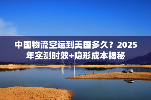 中国物流空运到美国多久？2025年实测时效+隐形成本揭秘
