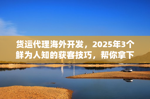 货运代理海外开发，2025年3个鲜为人知的获客技巧，帮你拿下百万级海外订单