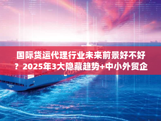 国际货运代理行业未来前景好不好？2025年3大隐藏趋势+中小外贸企业实战避坑技巧