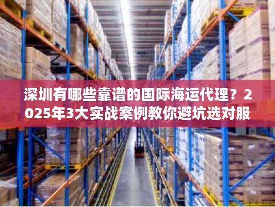 深圳有哪些靠谱的国际海运代理？2025年3大实战案例教你避坑选对服务商