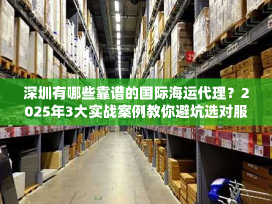 深圳有哪些靠谱的国际海运代理？2025年3大实战案例教你避坑选对服务商