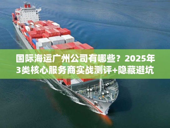 国际海运广州公司有哪些？2025年3类核心服务商实战测评+隐藏避坑法